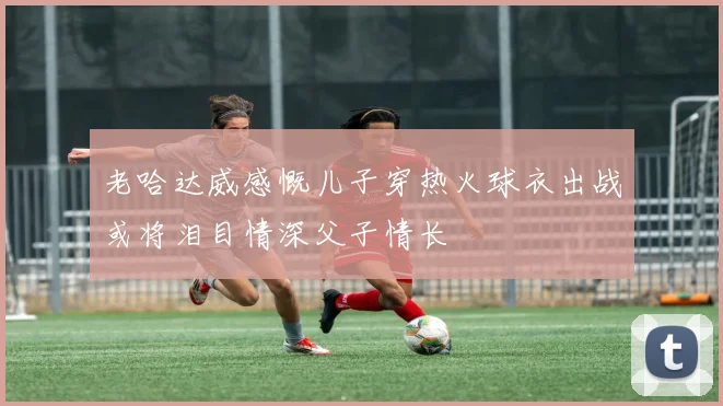 老哈达威感慨儿子穿热火球衣出战或将泪目情深父子情长