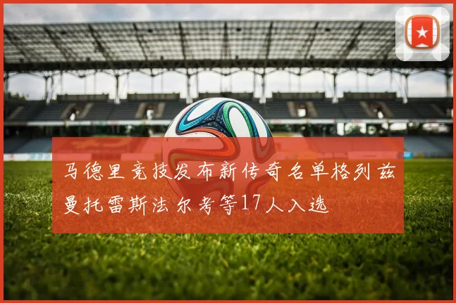 马德里竞技发布新传奇名单格列兹曼托雷斯法尔考等17人入选