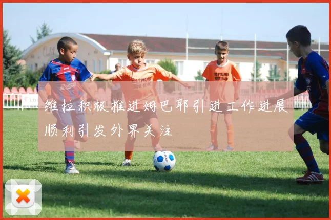 维拉积极推进姆巴耶引进工作进展顺利引发外界关注