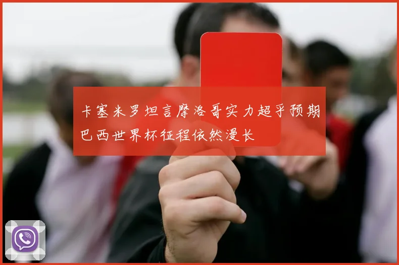 卡塞米罗坦言摩洛哥实力超乎预期巴西世界杯征程依然漫长