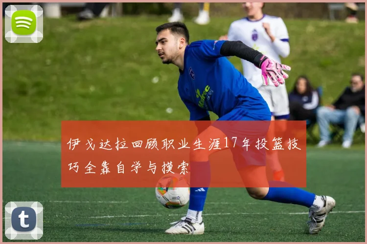 伊戈达拉回顾职业生涯17年投篮技巧全靠自学与摸索