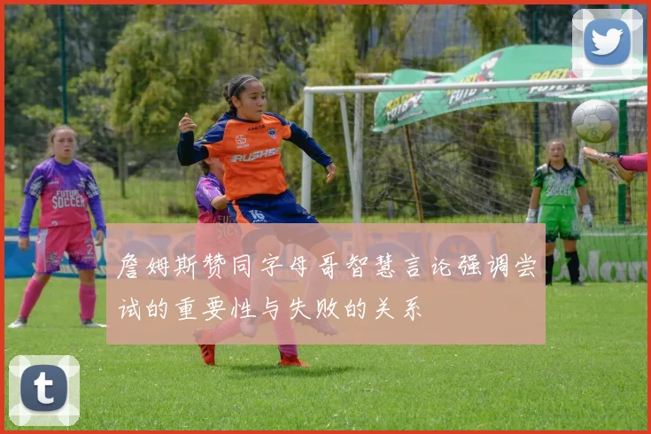 詹姆斯赞同字母哥智慧言论强调尝试的重要性与失败的关系