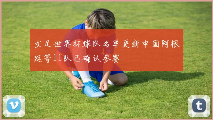 女足世界杯球队名单更新中国阿根廷等11队已确认参赛