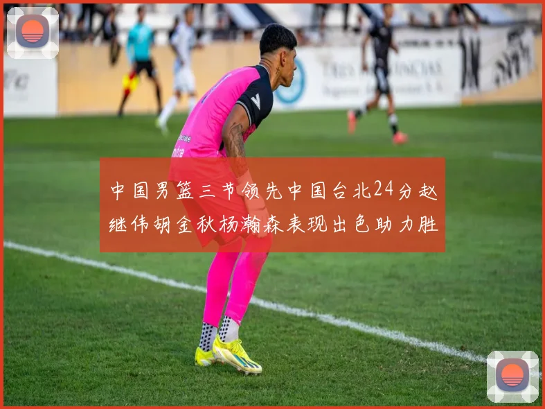 中国男篮三节领先中国台北24分赵继伟胡金秋杨瀚森表现出色助力胜利