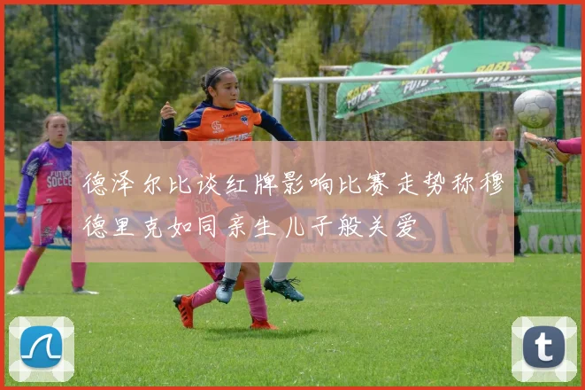 德泽尔比谈红牌影响比赛走势称穆德里克如同亲生儿子般关爱